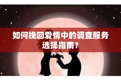 如何挽回爱情中的调查服务选择指南？