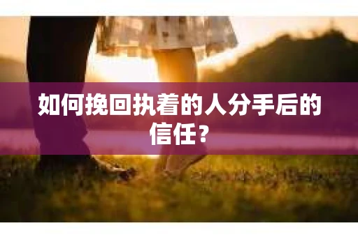 如何挽回执着的人分手后的信任？