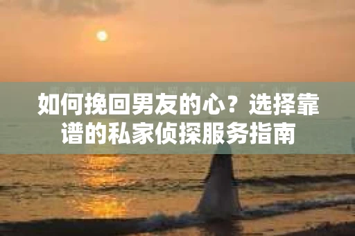 如何挽回男友的心？选择靠谱的私家侦探服务指南