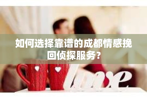 如何选择靠谱的成都情感挽回侦探服务？
