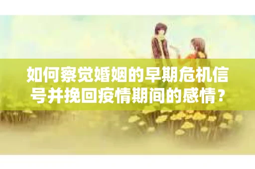 如何察觉婚姻的早期危机信号并挽回疫情期间的感情？