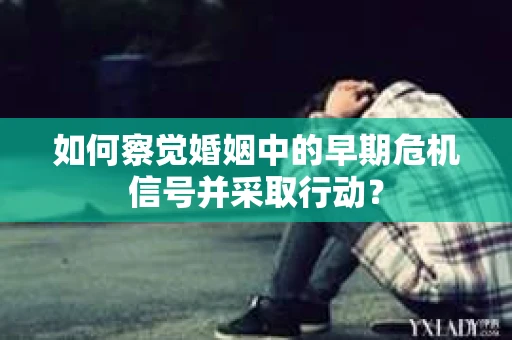 如何察觉婚姻中的早期危机信号并采取行动？