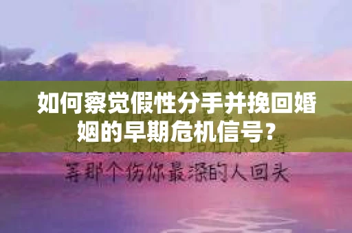 如何察觉假性分手并挽回婚姻的早期危机信号？