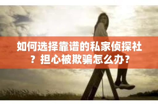 如何选择靠谱的私家侦探社？担心被欺骗怎么办？
