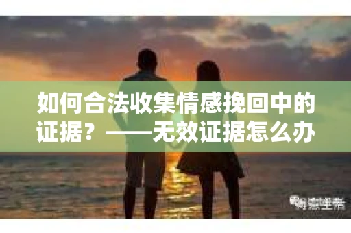 如何合法收集情感挽回中的证据？——无效证据怎么办？