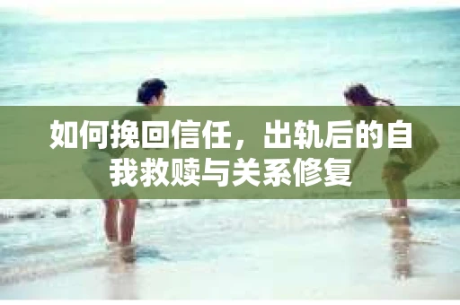 如何挽回信任，出轨后的自我救赎与关系修复
