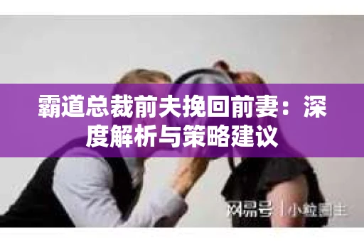 霸道总裁前夫挽回前妻:深度解析与策略建议 霸道总裁前夫挽回前妻:深度解析与策略建议