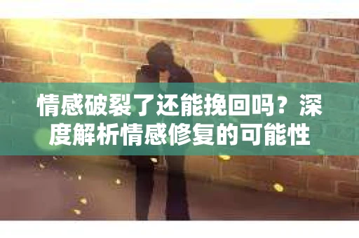 情感破裂了还能挽回吗？深度解析情感修复的可能性