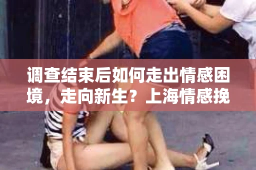 调查结束后如何走出情感困境，走向新生？上海情感挽回婚姻公司给出的专业建议