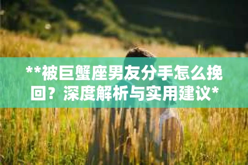 **被巨蟹座男友分手怎么挽回？深度解析与实用建议**