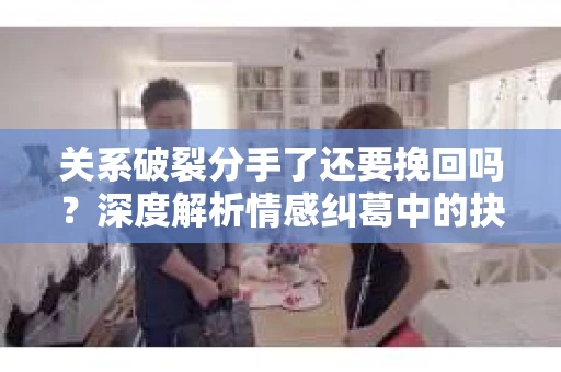 关系破裂分手了还要挽回吗？深度解析情感纠葛中的抉择