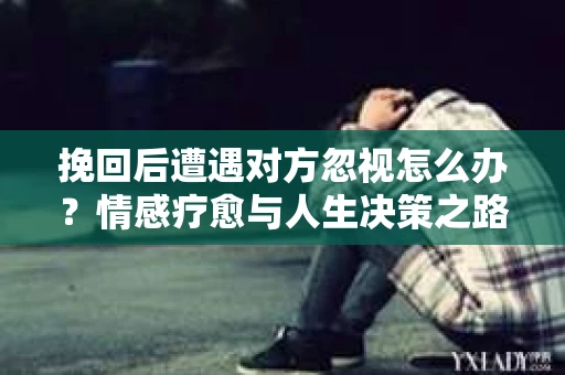 挽回后遭遇对方忽视怎么办?情感疗愈与人生决策之路 挽回后遭遇对方忽视怎么办?情感疗愈与人生决策之路