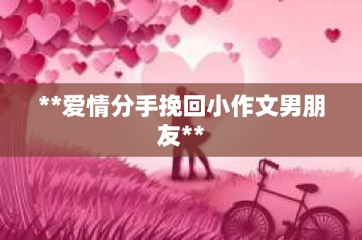 **爱情分手挽回小作文男朋友** **爱情分手挽回小作文男朋友**