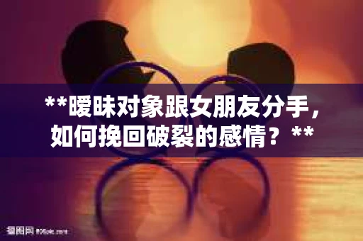 **暧昧对象跟女朋友分手，如何挽回破裂的感情？**