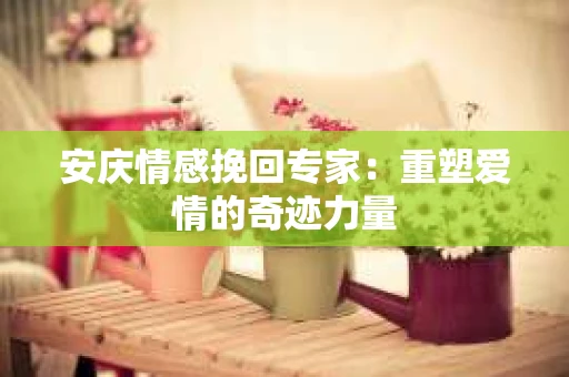 安庆情感挽回专家：重塑爱情的奇迹力量