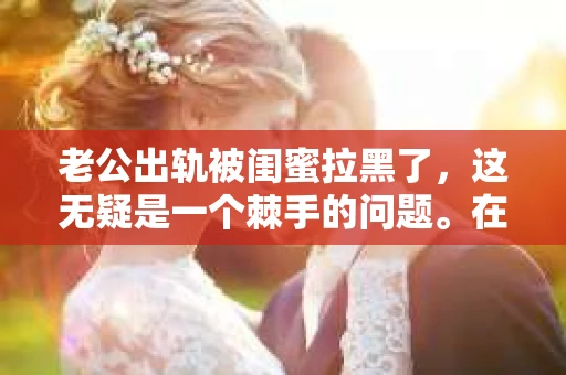 老公出轨被闺蜜拉黑了，这无疑是一个棘手的问题。在这个问题上，我想要和大家分享一下我的看法和经历，希望能给大家带来一些启示。