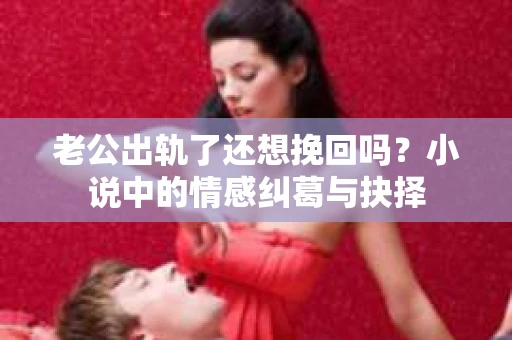 老公出轨了还想挽回吗？小说中的情感纠葛与抉择