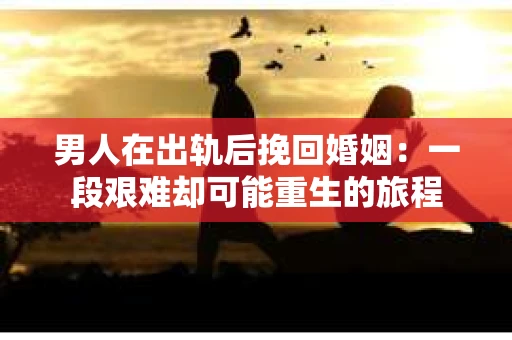 男人在出轨后挽回婚姻：一段艰难却可能重生的旅程