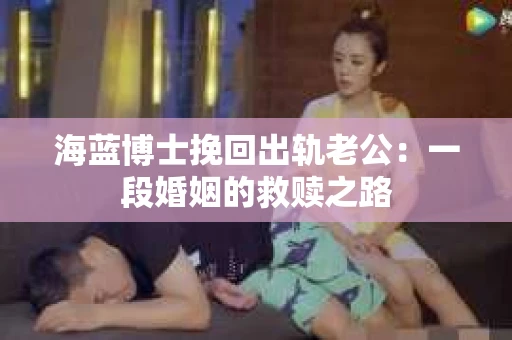 海蓝博士挽回出轨老公：一段婚姻的救赎之路