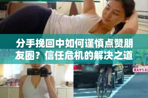 分手挽回中如何谨慎点赞朋友圈？信任危机的解决之道