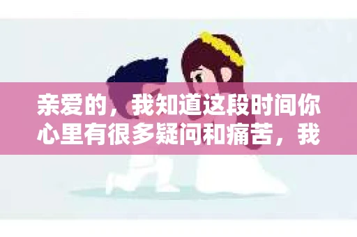 亲爱的，我知道这段时间你心里有很多疑问和痛苦，我也一样。我们在一起的时光，有欢笑也有泪水，那些美好的回忆，我永远都不会忘记。今天，我想通过这条短信，向你表达我的一些想法。