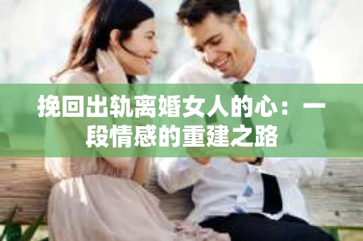 挽回出轨离婚女人的心:一段情感的重建之路 挽回出轨离婚女人的心:一段情感的重建之路