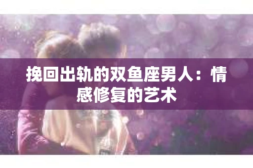 挽回出轨的双鱼座男人：情感修复的艺术