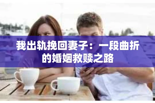 我出轨挽回妻子：一段曲折的婚姻救赎之路