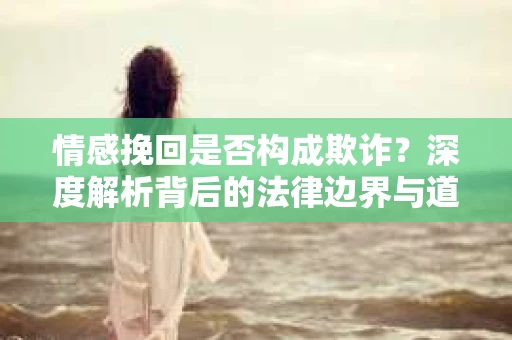 情感挽回是否构成欺诈？深度解析背后的法律边界与道德伦理