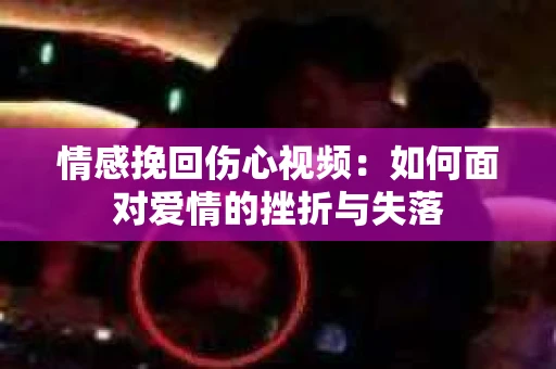 情感挽回伤心视频：如何面对爱情的挫折与失落