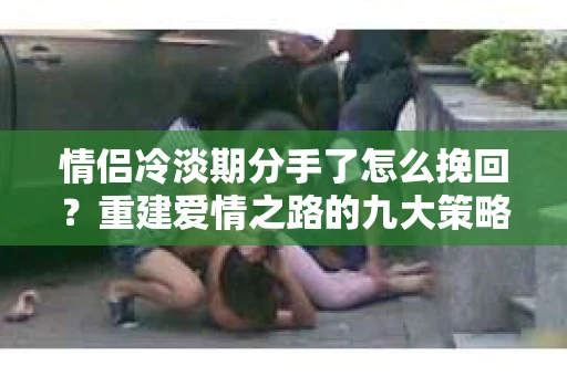 情侣冷淡期分手了怎么挽回？重建爱情之路的九大策略