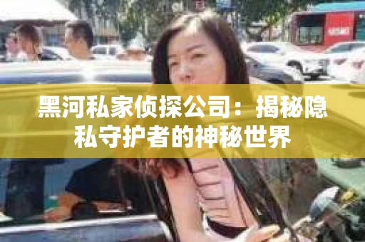 黑河私家侦探公司:揭秘隐私守护者的神秘世界 黑河私家侦探公司:揭秘隐私守护者的神秘世界