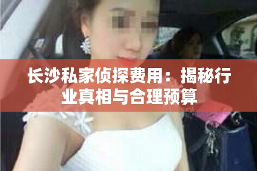长沙私家侦探费用:揭秘行业真相与合理预算 长沙私家侦探费用:揭秘行业真相与合理预算
