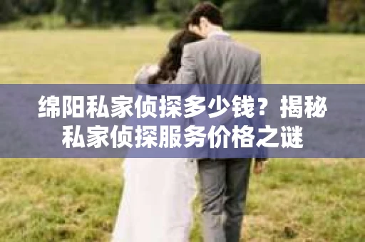 绵阳私家侦探多少钱？揭秘私家侦探服务价格之谜