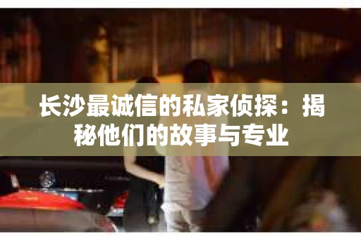 长沙最诚信的私家侦探：揭秘他们的故事与专业