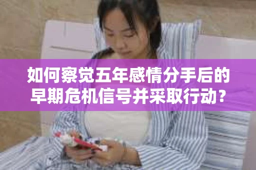 如何察觉五年感情分手后的早期危机信号并采取行动? 如何察觉五年感情分手后的早期危机信号并采取行动?