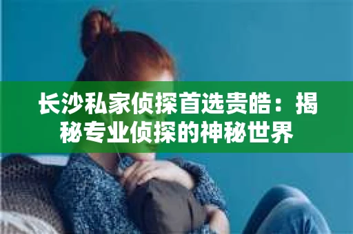 长沙私家侦探首选贵皓：揭秘专业侦探的神秘世界