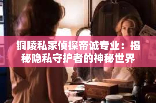 铜陵私家侦探帝诚专业：揭秘隐私守护者的神秘世界