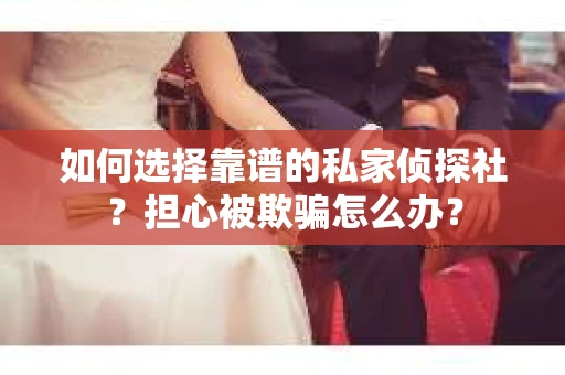 如何选择靠谱的私家侦探社？担心被欺骗怎么办？