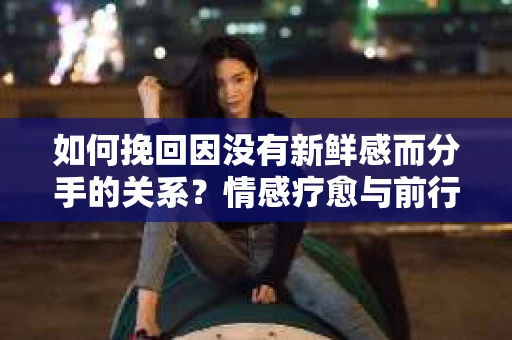 如何挽回因没有新鲜感而分手的关系?情感疗愈与前行计划 如何挽回因没有新鲜感而分手的关系?情感疗愈与前行计划