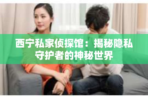 西宁私家侦探馆：揭秘隐私守护者的神秘世界