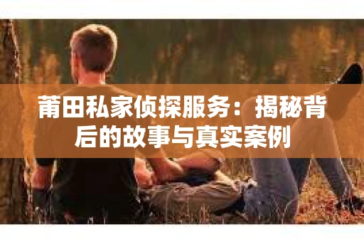 莆田私家侦探服务：揭秘背后的故事与真实案例