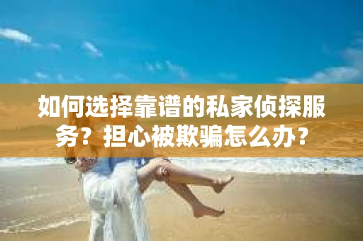 如何选择靠谱的私家侦探服务？担心被欺骗怎么办？