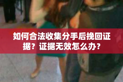 如何合法收集分手后挽回证据?证据无效怎么办? 如何合法收集分手后挽回证据?证据无效怎么办?