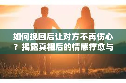 如何挽回后让对方不再伤心?揭露真相后的情感疗愈与前行计划 如何挽回后让对方不再伤心?揭露真相后的情感疗愈与前行计划