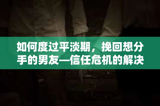 如何度过平淡期，挽回想分手的男友—信任危机的解决之道