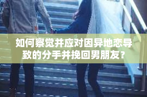 如何察觉并应对因异地恋导致的分手并挽回男朋友？