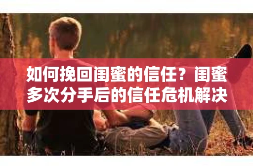 如何挽回闺蜜的信任？闺蜜多次分手后的信任危机解决方案