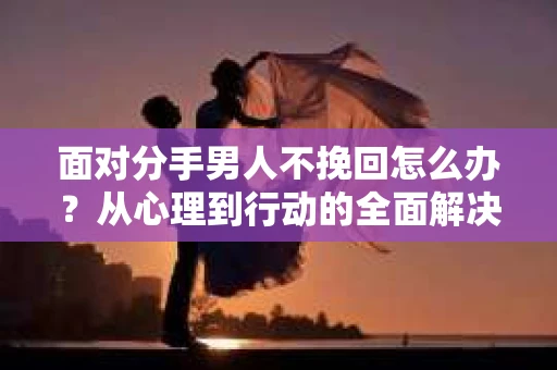 面对分手男人不挽回怎么办？从心理到行动的全面解决方案