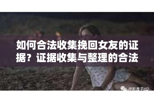 如何合法收集挽回女友的证据？证据收集与整理的合法策略怎么办？